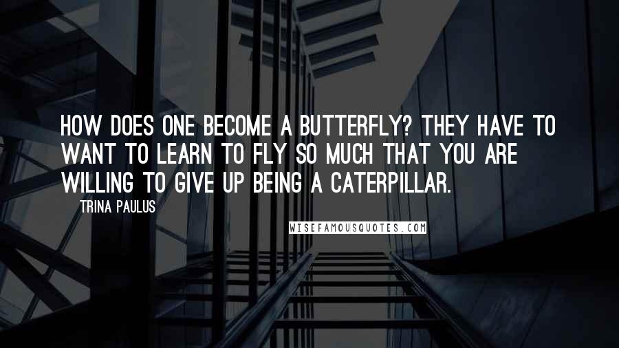 Trina Paulus Quotes: How does one become a butterfly? They have to want to learn to fly so much that you are willing to give up being a caterpillar.