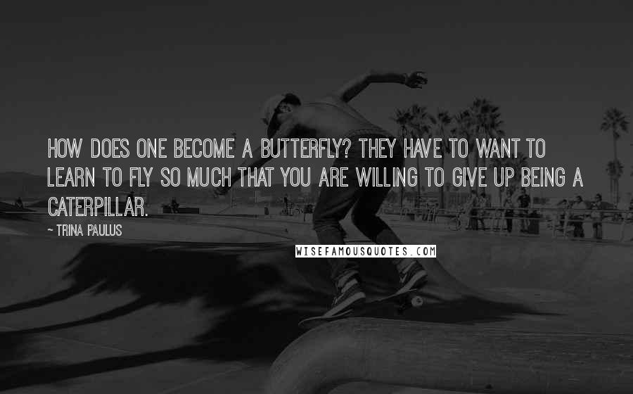 Trina Paulus Quotes: How does one become a butterfly? They have to want to learn to fly so much that you are willing to give up being a caterpillar.