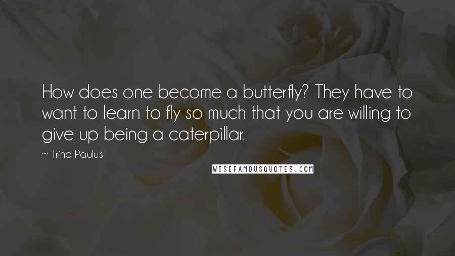 Trina Paulus Quotes: How does one become a butterfly? They have to want to learn to fly so much that you are willing to give up being a caterpillar.