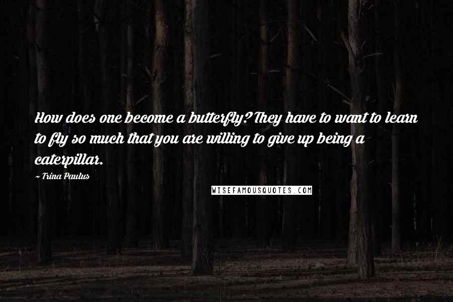 Trina Paulus Quotes: How does one become a butterfly? They have to want to learn to fly so much that you are willing to give up being a caterpillar.