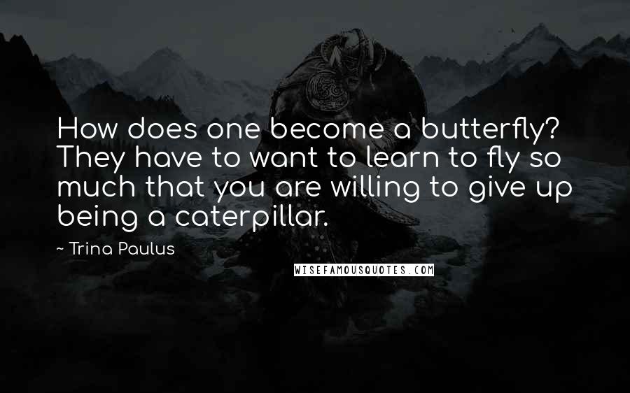 Trina Paulus Quotes: How does one become a butterfly? They have to want to learn to fly so much that you are willing to give up being a caterpillar.