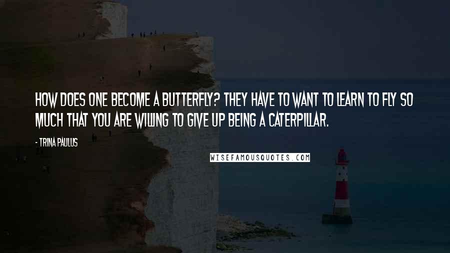 Trina Paulus Quotes: How does one become a butterfly? They have to want to learn to fly so much that you are willing to give up being a caterpillar.