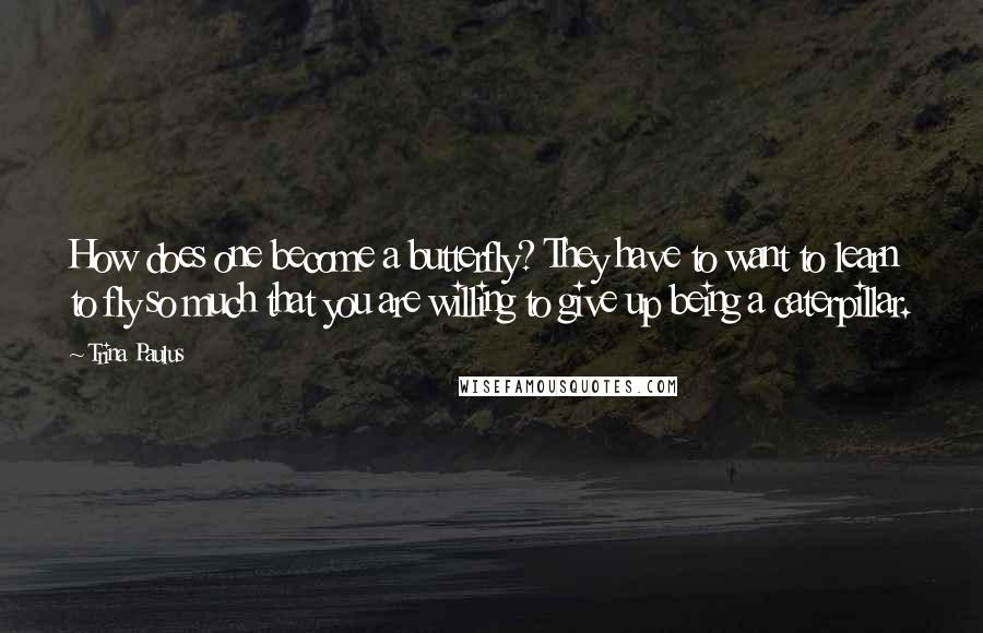 Trina Paulus Quotes: How does one become a butterfly? They have to want to learn to fly so much that you are willing to give up being a caterpillar.