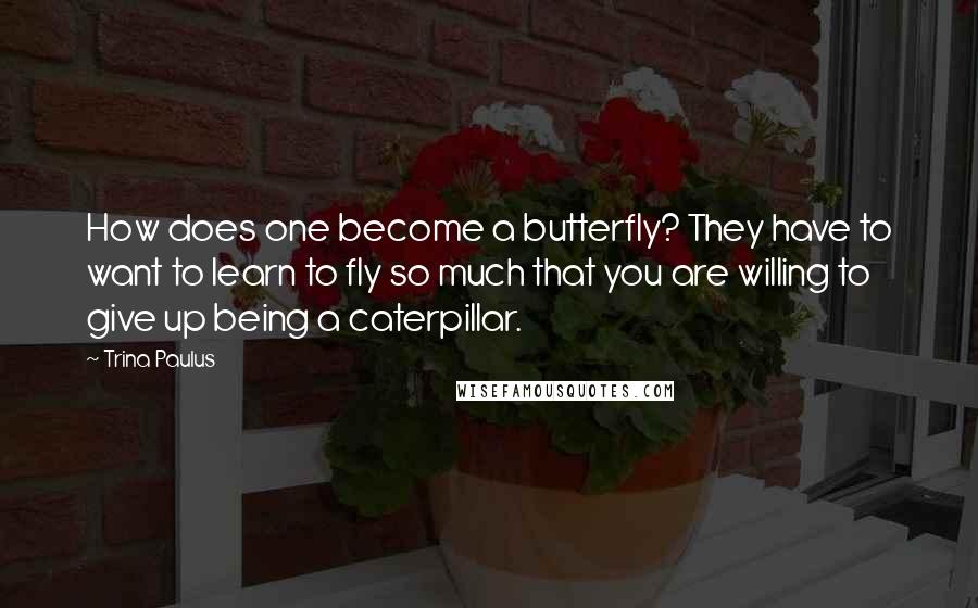 Trina Paulus Quotes: How does one become a butterfly? They have to want to learn to fly so much that you are willing to give up being a caterpillar.