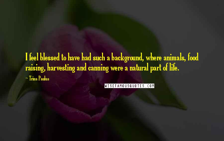 Trina Paulus Quotes: I feel blessed to have had such a background, where animals, food raising, harvesting and canning were a natural part of life.