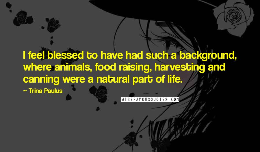 Trina Paulus Quotes: I feel blessed to have had such a background, where animals, food raising, harvesting and canning were a natural part of life.