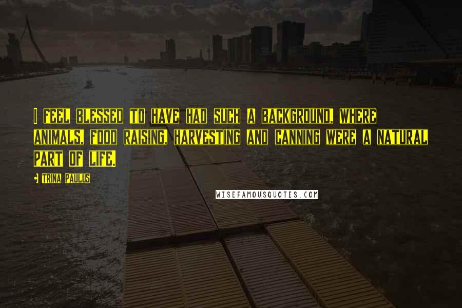Trina Paulus Quotes: I feel blessed to have had such a background, where animals, food raising, harvesting and canning were a natural part of life.