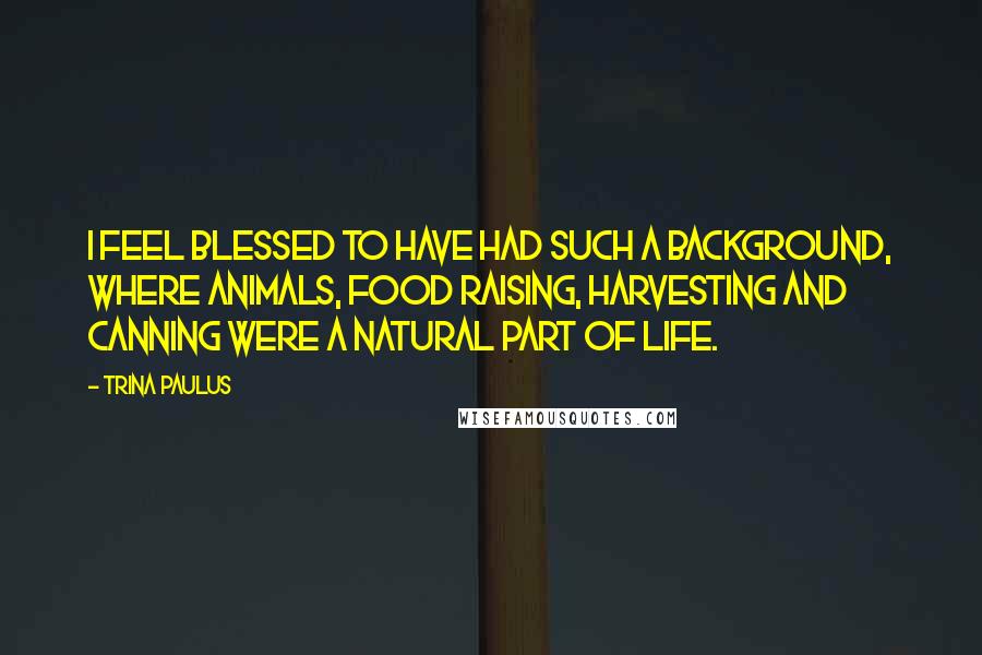 Trina Paulus Quotes: I feel blessed to have had such a background, where animals, food raising, harvesting and canning were a natural part of life.