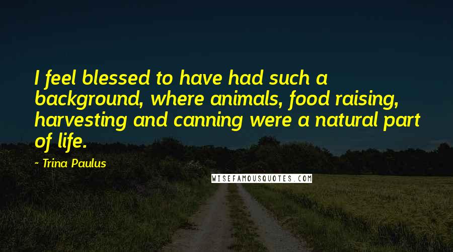 Trina Paulus Quotes: I feel blessed to have had such a background, where animals, food raising, harvesting and canning were a natural part of life.
