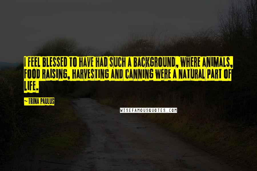 Trina Paulus Quotes: I feel blessed to have had such a background, where animals, food raising, harvesting and canning were a natural part of life.