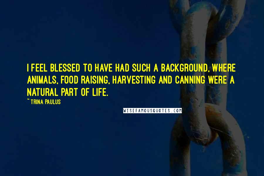 Trina Paulus Quotes: I feel blessed to have had such a background, where animals, food raising, harvesting and canning were a natural part of life.