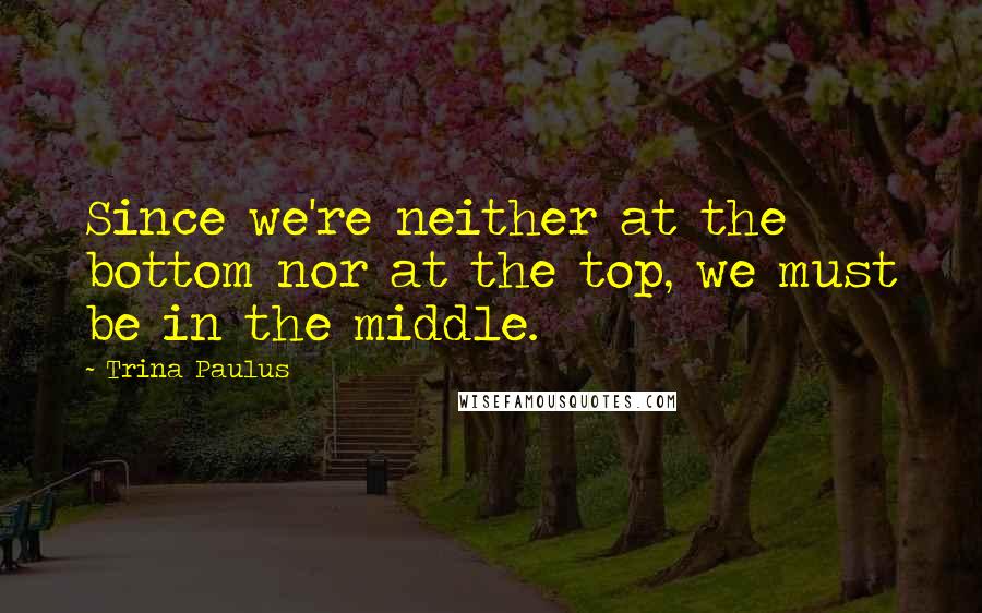 Trina Paulus Quotes: Since we're neither at the bottom nor at the top, we must be in the middle.