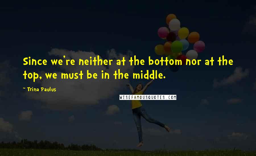 Trina Paulus Quotes: Since we're neither at the bottom nor at the top, we must be in the middle.