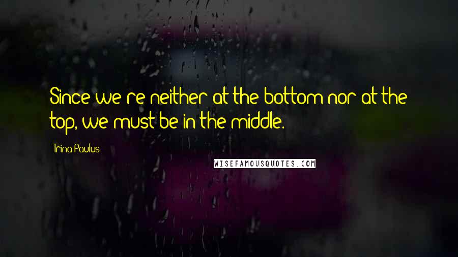 Trina Paulus Quotes: Since we're neither at the bottom nor at the top, we must be in the middle.