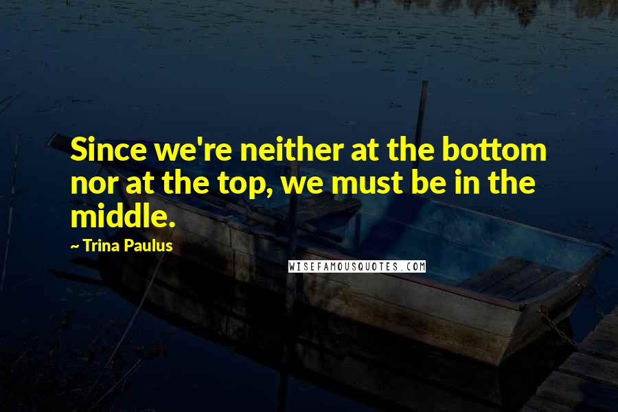 Trina Paulus Quotes: Since we're neither at the bottom nor at the top, we must be in the middle.