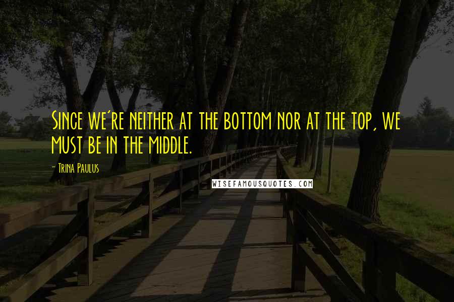 Trina Paulus Quotes: Since we're neither at the bottom nor at the top, we must be in the middle.