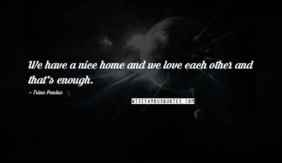 Trina Paulus Quotes: We have a nice home and we love each other and that's enough.