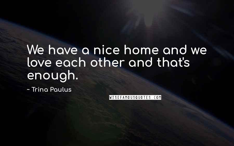 Trina Paulus Quotes: We have a nice home and we love each other and that's enough.