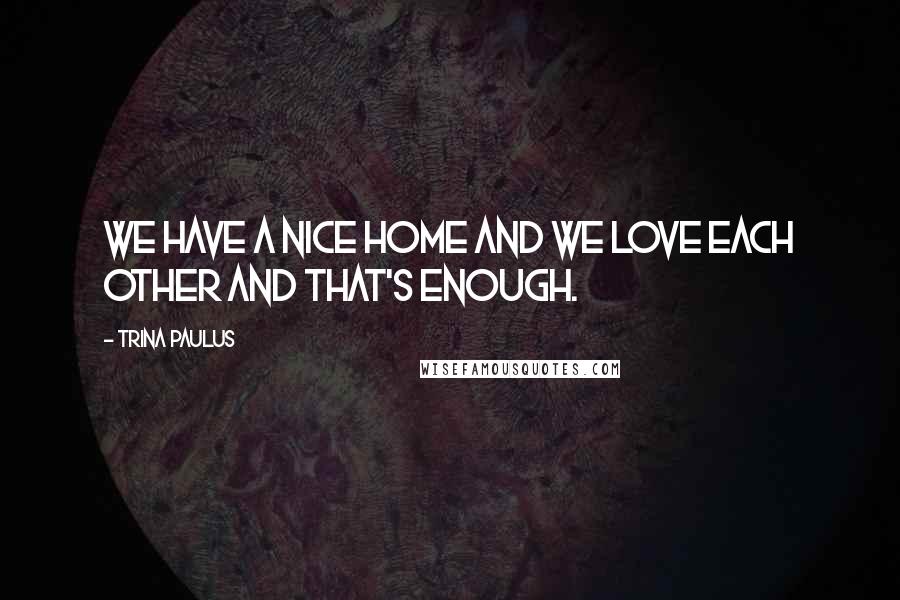 Trina Paulus Quotes: We have a nice home and we love each other and that's enough.