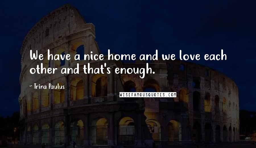 Trina Paulus Quotes: We have a nice home and we love each other and that's enough.