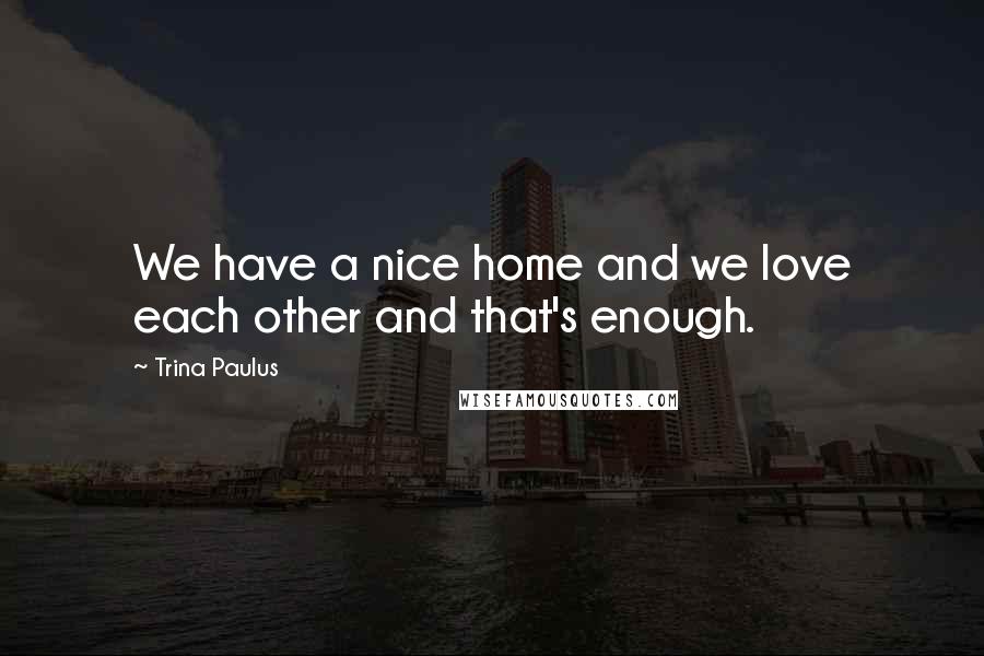 Trina Paulus Quotes: We have a nice home and we love each other and that's enough.