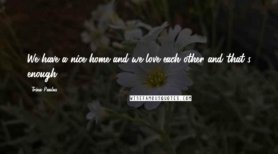 Trina Paulus Quotes: We have a nice home and we love each other and that's enough.