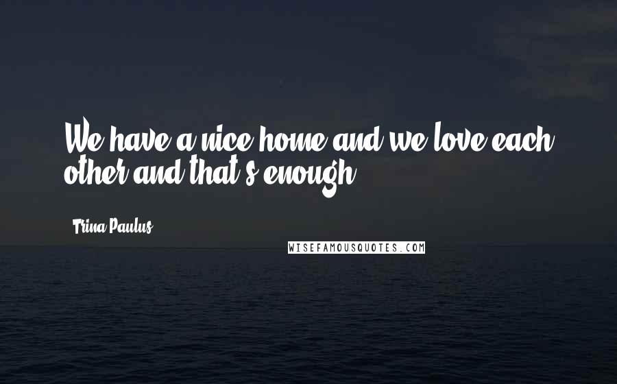 Trina Paulus Quotes: We have a nice home and we love each other and that's enough.