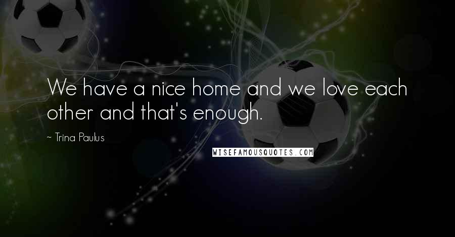 Trina Paulus Quotes: We have a nice home and we love each other and that's enough.