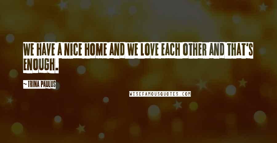Trina Paulus Quotes: We have a nice home and we love each other and that's enough.