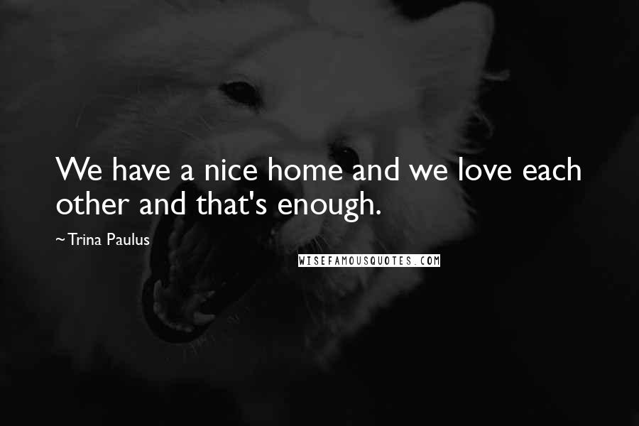 Trina Paulus Quotes: We have a nice home and we love each other and that's enough.