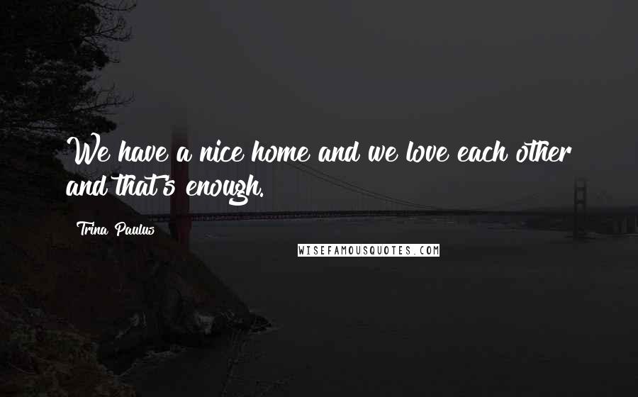 Trina Paulus Quotes: We have a nice home and we love each other and that's enough.