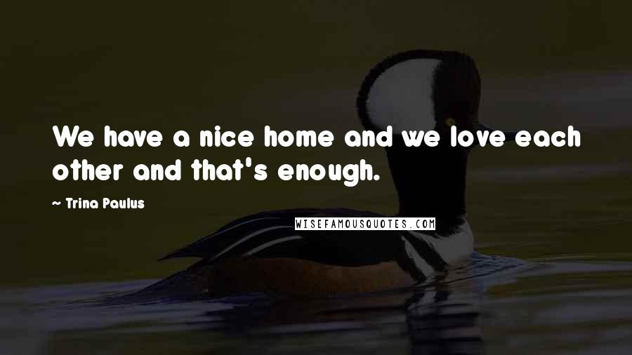 Trina Paulus Quotes: We have a nice home and we love each other and that's enough.