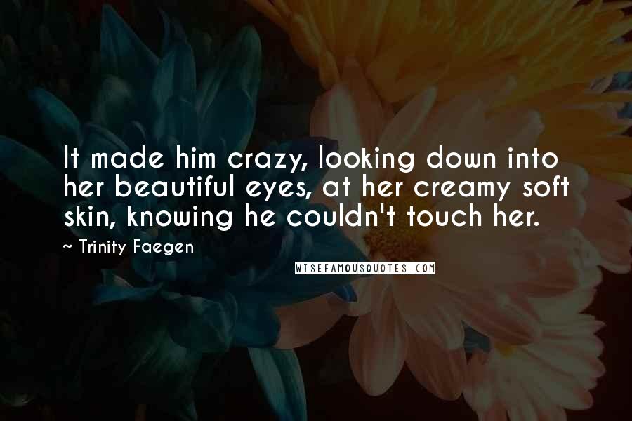 Trinity Faegen Quotes: It made him crazy, looking down into her beautiful eyes, at her creamy soft skin, knowing he couldn't touch her.