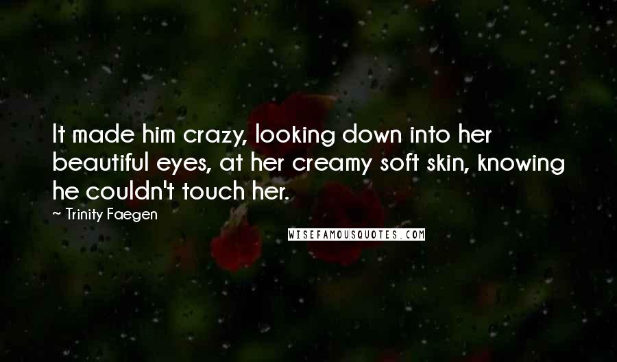 Trinity Faegen Quotes: It made him crazy, looking down into her beautiful eyes, at her creamy soft skin, knowing he couldn't touch her.