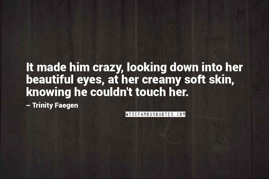 Trinity Faegen Quotes: It made him crazy, looking down into her beautiful eyes, at her creamy soft skin, knowing he couldn't touch her.