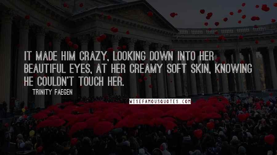 Trinity Faegen Quotes: It made him crazy, looking down into her beautiful eyes, at her creamy soft skin, knowing he couldn't touch her.