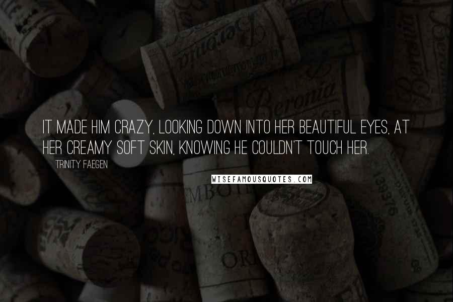 Trinity Faegen Quotes: It made him crazy, looking down into her beautiful eyes, at her creamy soft skin, knowing he couldn't touch her.