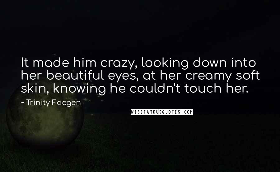 Trinity Faegen Quotes: It made him crazy, looking down into her beautiful eyes, at her creamy soft skin, knowing he couldn't touch her.