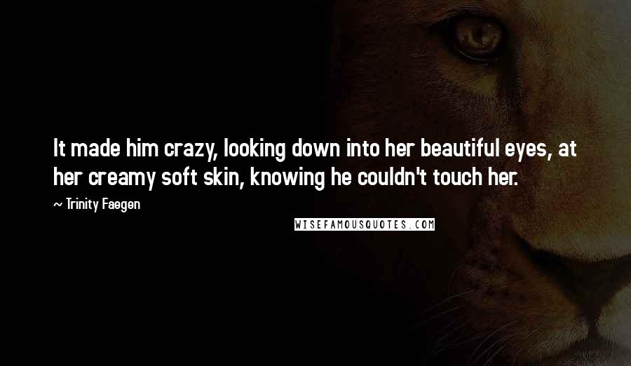 Trinity Faegen Quotes: It made him crazy, looking down into her beautiful eyes, at her creamy soft skin, knowing he couldn't touch her.