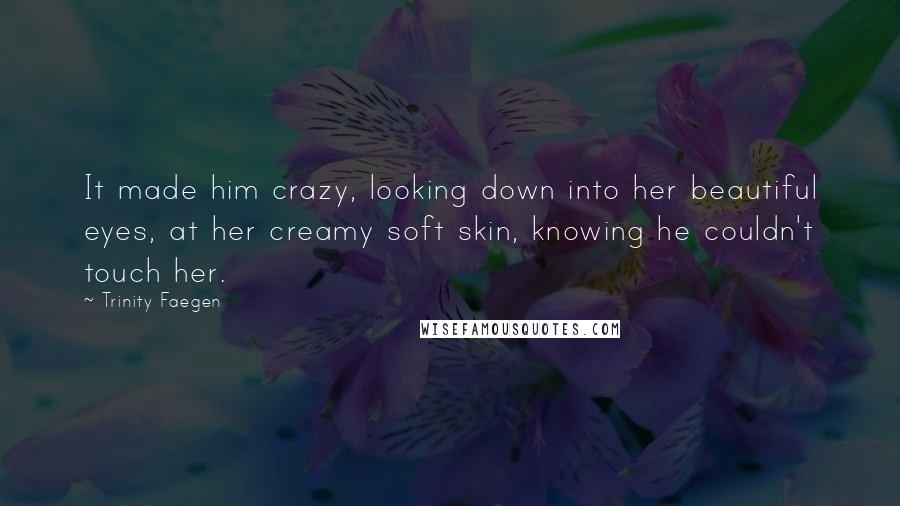 Trinity Faegen Quotes: It made him crazy, looking down into her beautiful eyes, at her creamy soft skin, knowing he couldn't touch her.