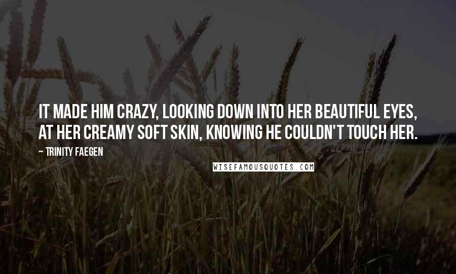 Trinity Faegen Quotes: It made him crazy, looking down into her beautiful eyes, at her creamy soft skin, knowing he couldn't touch her.