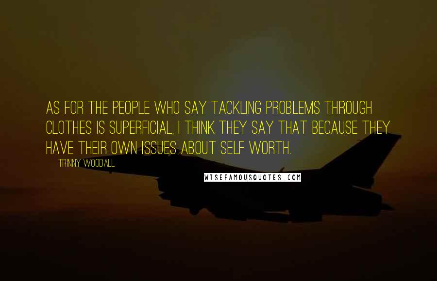Trinny Woodall Quotes: As for the people who say tackling problems through clothes is superficial, I think they say that because they have their own issues about self worth.