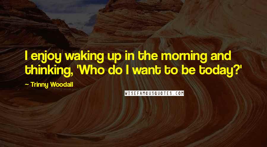 Trinny Woodall Quotes: I enjoy waking up in the morning and thinking, 'Who do I want to be today?'