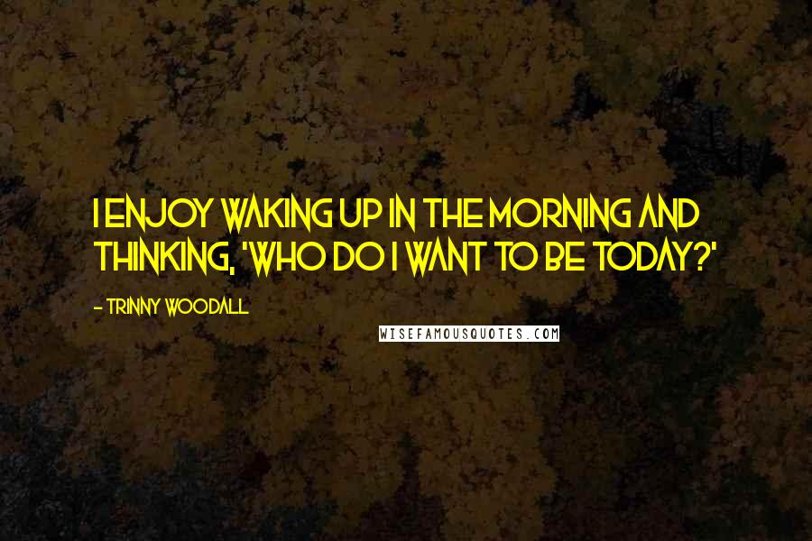 Trinny Woodall Quotes: I enjoy waking up in the morning and thinking, 'Who do I want to be today?'