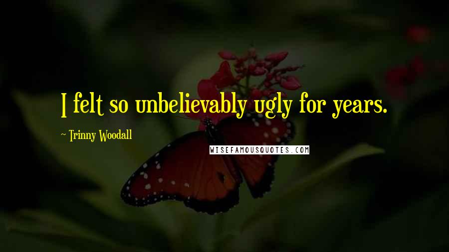 Trinny Woodall Quotes: I felt so unbelievably ugly for years.