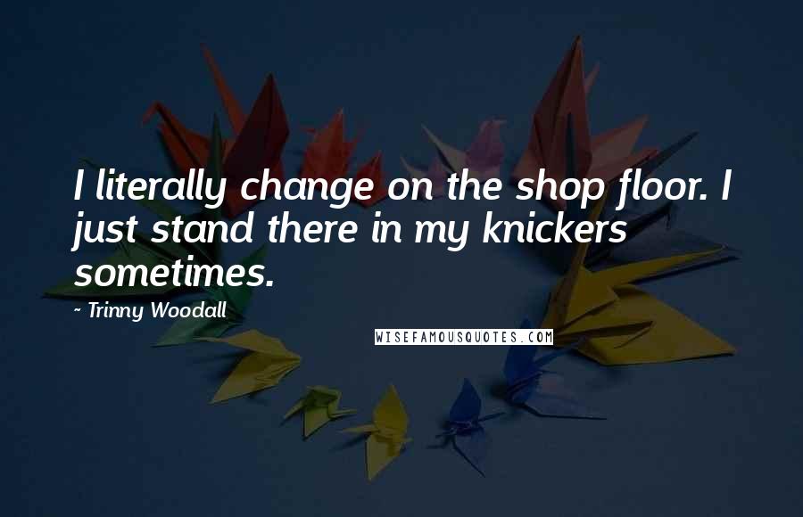 Trinny Woodall Quotes: I literally change on the shop floor. I just stand there in my knickers sometimes.