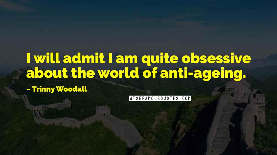 Trinny Woodall Quotes: I will admit I am quite obsessive about the world of anti-ageing.