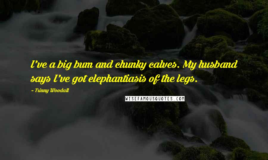 Trinny Woodall Quotes: I've a big bum and chunky calves. My husband says I've got elephantiasis of the legs.