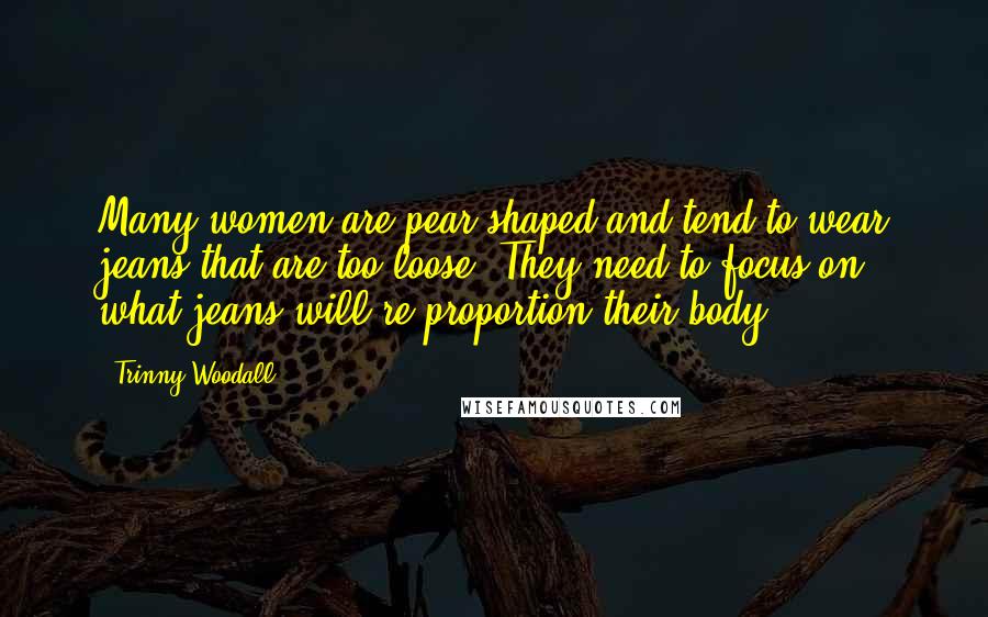 Trinny Woodall Quotes: Many women are pear-shaped and tend to wear jeans that are too loose. They need to focus on what jeans will re-proportion their body.