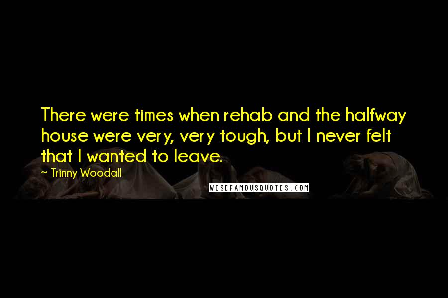 Trinny Woodall Quotes: There were times when rehab and the halfway house were very, very tough, but I never felt that I wanted to leave.